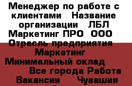 Менеджер по работе с клиентами › Название организации ­ ЛБЛ Маркетинг ПРО, ООО › Отрасль предприятия ­ Маркетинг › Минимальный оклад ­ 120 000 - Все города Работа » Вакансии   . Чувашия респ.,Алатырь г.